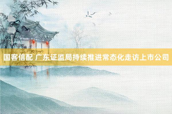 国客信配 广东证监局持续推进常态化走访上市公司