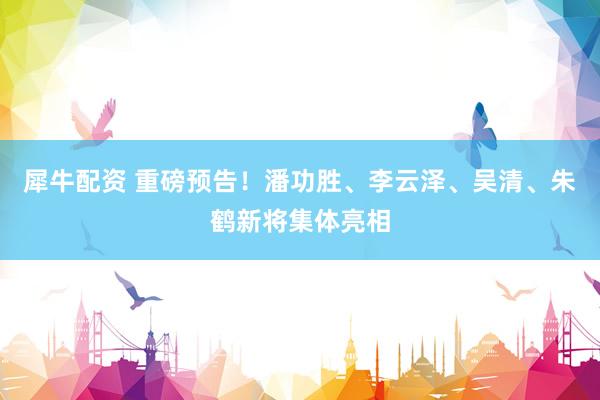 犀牛配资 重磅预告！潘功胜、李云泽、吴清、朱鹤新将集体亮相
