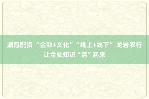 鼎冠配资 “金融+文化”“线上+线下” 龙岩农行让金融知识“活”起来