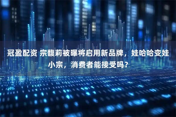 冠盈配资 宗馥莉被曝将启用新品牌，娃哈哈变娃小宗，消费者能接受吗？