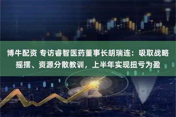 博牛配资 专访睿智医药董事长胡瑞连：吸取战略摇摆、资源分散教训，上半年实现扭亏为盈