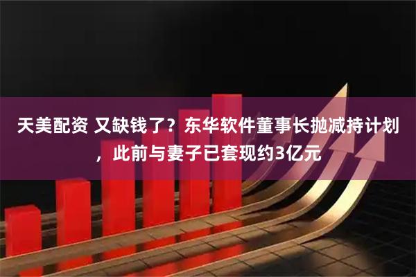 天美配资 又缺钱了？东华软件董事长抛减持计划，此前与妻子已套现约3亿元