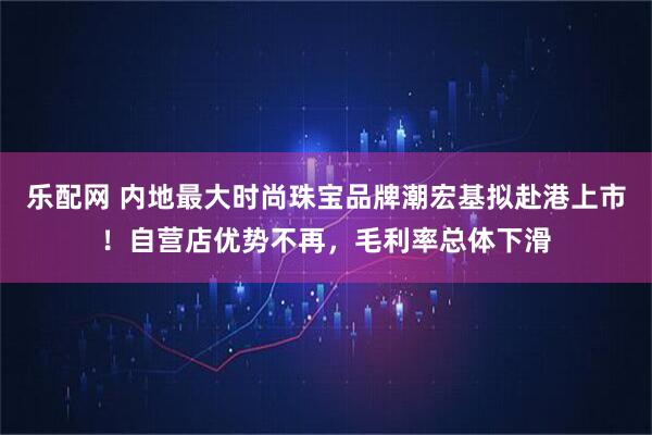 乐配网 内地最大时尚珠宝品牌潮宏基拟赴港上市！自营店优势不再，毛利率总体下滑
