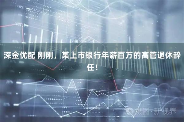 深金优配 刚刚，某上市银行年薪百万的高管退休辞任！