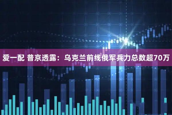爱一配 普京透露：乌克兰前线俄军兵力总数超70万