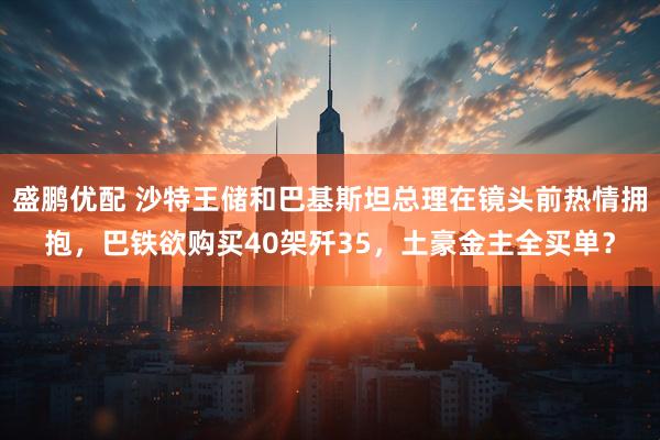 盛鹏优配 沙特王储和巴基斯坦总理在镜头前热情拥抱，巴铁欲购买40架歼35，土豪金主全买单？