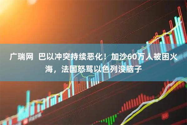广瑞网  巴以冲突持续恶化！加沙60万人被困火海，法国怒骂以色列没脑子