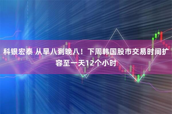 科银宏泰 从早八到晚八！下周韩国股市交易时间扩容至一天12个小时