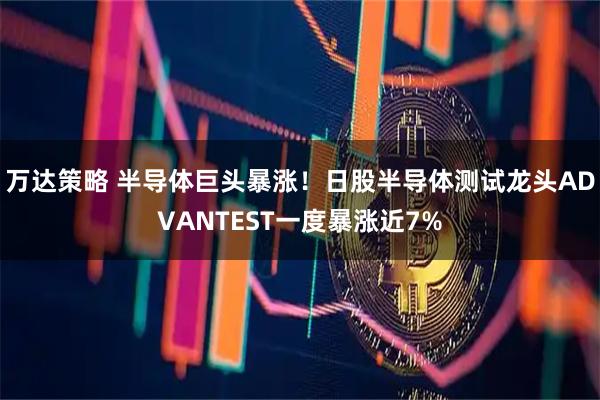 万达策略 半导体巨头暴涨！日股半导体测试龙头ADVANTEST一度暴涨近7%