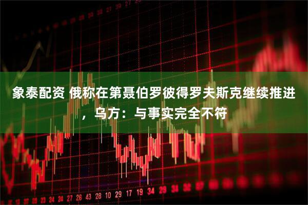 象泰配资 俄称在第聂伯罗彼得罗夫斯克继续推进，乌方：与事实完全不符