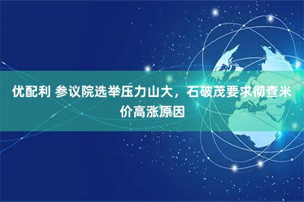 优配利 参议院选举压力山大，石破茂要求彻查米价高涨原因