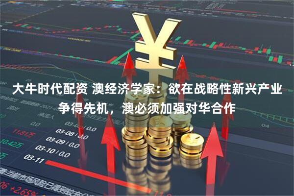大牛时代配资 澳经济学家：欲在战略性新兴产业争得先机，澳必须加强对华合作