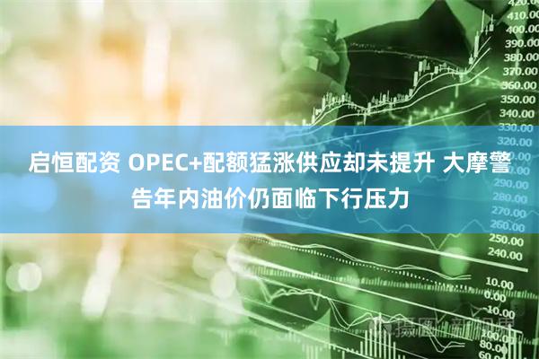启恒配资 OPEC+配额猛涨供应却未提升 大摩警告年内油价仍面临下行压力