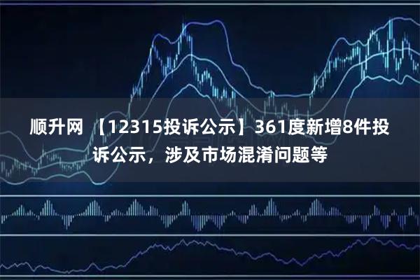 顺升网 【12315投诉公示】361度新增8件投诉公示，涉及市场混淆问题等