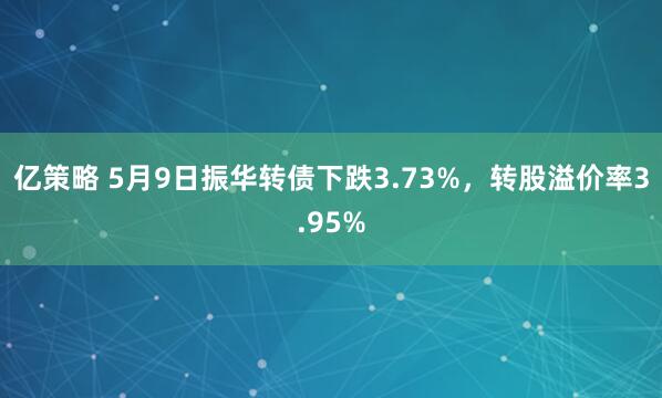 亿策略 5月9日振华转债下跌3.73%，转股溢价率3.95%