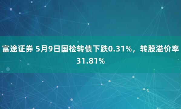 富途证券 5月9日国检转债下跌0.31%，转股溢价率31.81%