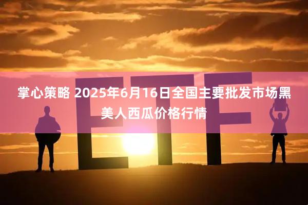 掌心策略 2025年6月16日全国主要批发市场黑美人西瓜价格行情