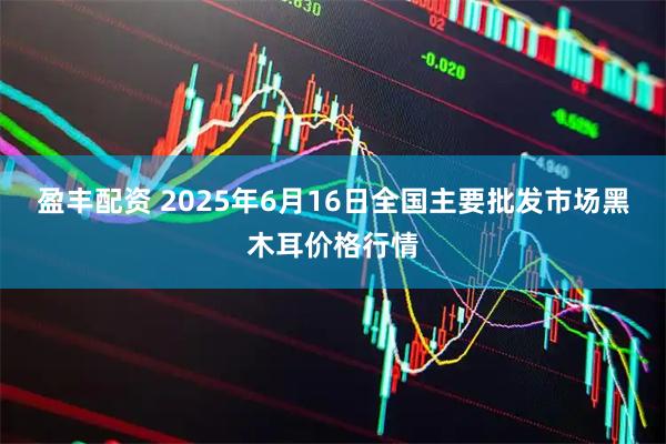 盈丰配资 2025年6月16日全国主要批发市场黑木耳价格行情