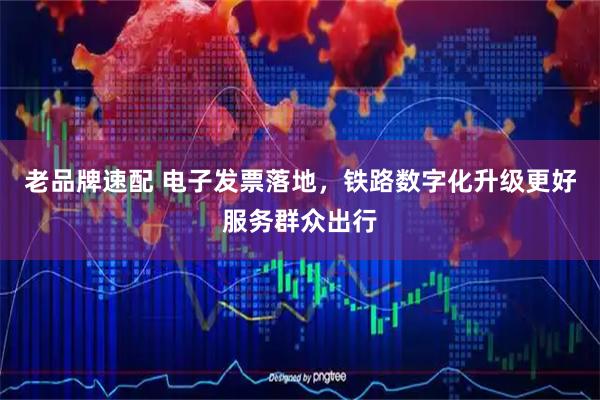 老品牌速配 电子发票落地，铁路数字化升级更好服务群众出行