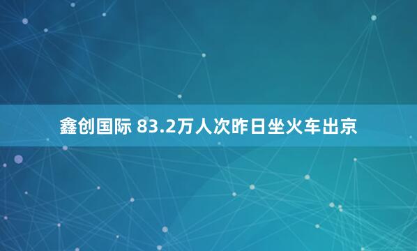 鑫创国际 83.2万人次昨日坐火车出京
