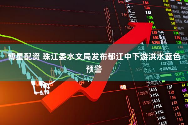 博星配资 珠江委水文局发布郁江中下游洪水蓝色预警
