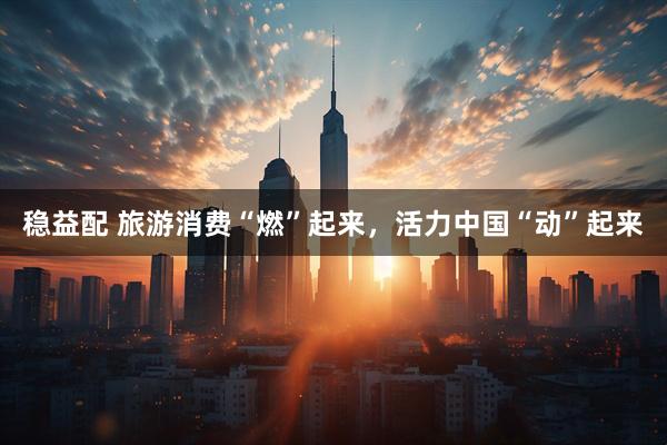 稳益配 旅游消费“燃”起来，活力中国“动”起来