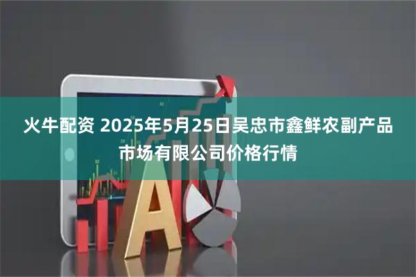 火牛配资 2025年5月25日吴忠市鑫鲜农副产品市场有限公司价格行情