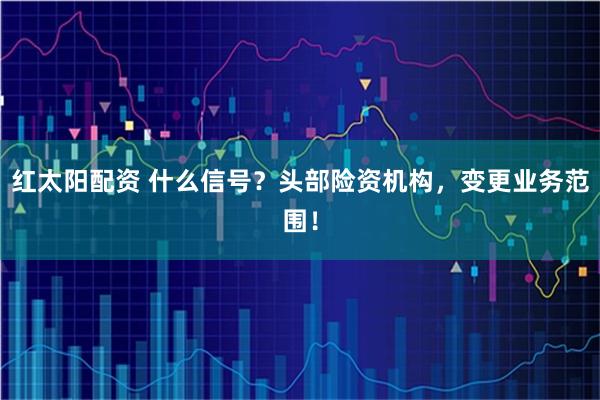 红太阳配资 什么信号？头部险资机构，变更业务范围！