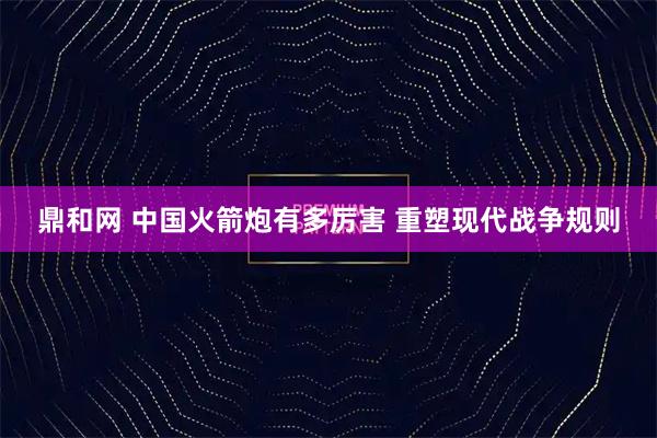 鼎和网 中国火箭炮有多厉害 重塑现代战争规则