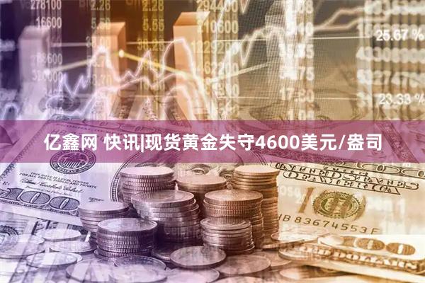 亿鑫网 快讯|现货黄金失守4600美元/盎司