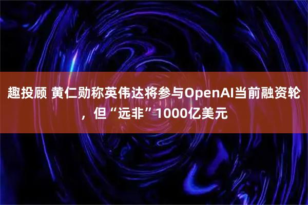 趣投顾 黄仁勋称英伟达将参与OpenAI当前融资轮，但“远非”1000亿美元