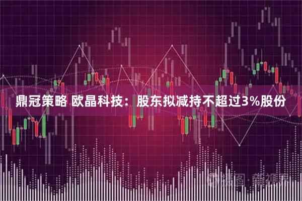 鼎冠策略 欧晶科技：股东拟减持不超过3%股份