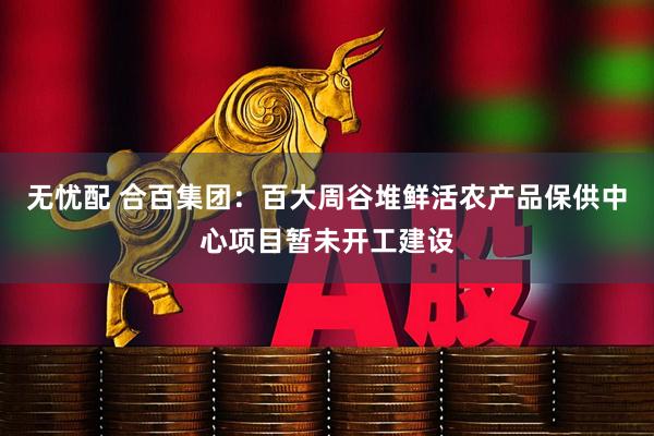 无忧配 合百集团：百大周谷堆鲜活农产品保供中心项目暂未开工建设