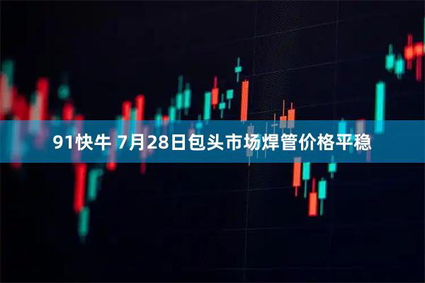 91快牛 7月28日包头市场焊管价格平稳