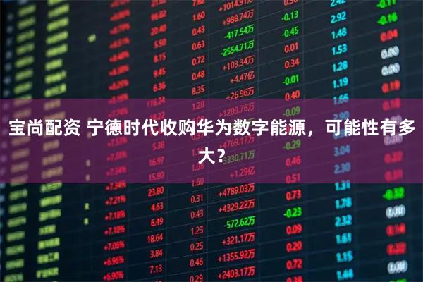 宝尚配资 宁德时代收购华为数字能源，可能性有多大？