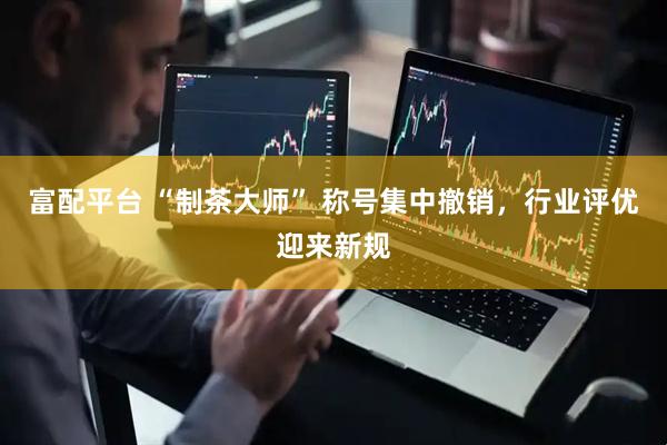 富配平台 “制茶大师” 称号集中撤销，行业评优迎来新规